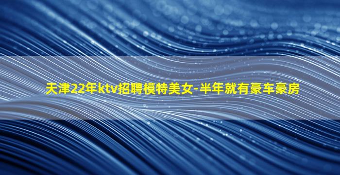 天津22年ktv招聘模特美女-半年就有豪车豪房
